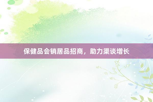 保健品会销居品招商，助力渠谈增长
