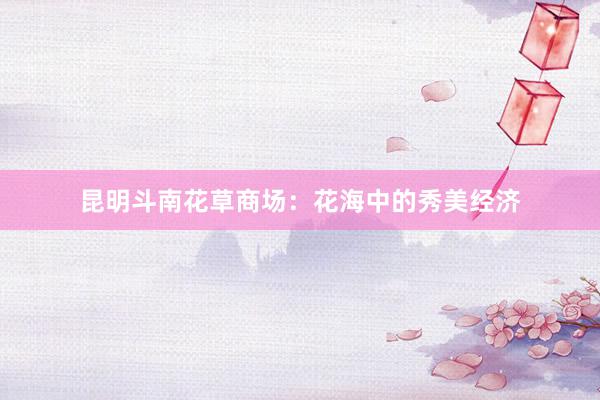 昆明斗南花草商场：花海中的秀美经济
