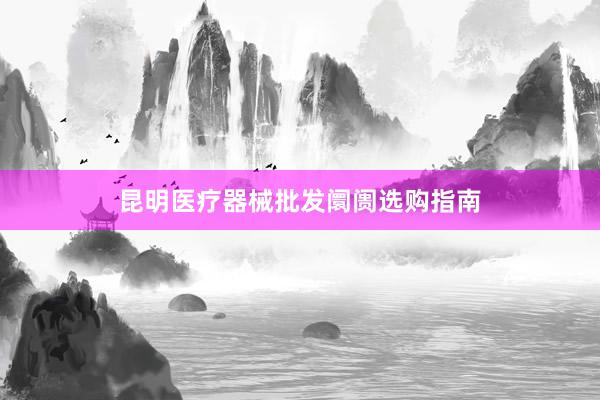 昆明医疗器械批发阛阓选购指南